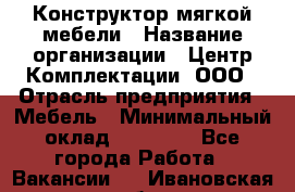 Конструктор мягкой мебели › Название организации ­ Центр Комплектации, ООО › Отрасль предприятия ­ Мебель › Минимальный оклад ­ 60 000 - Все города Работа » Вакансии   . Ивановская обл.